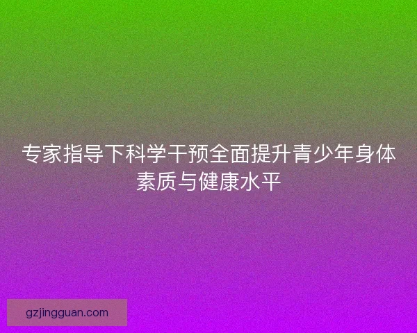 专家指导下科学干预全面提升青少年身体素质与健康水平