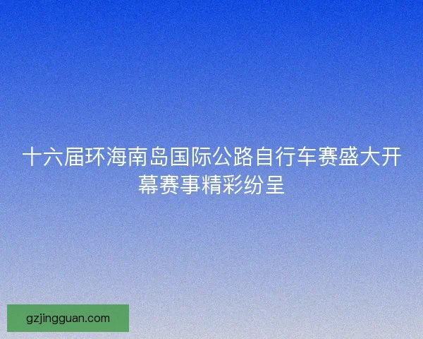 十六届环海南岛国际公路自行车赛盛大开幕赛事精彩纷呈