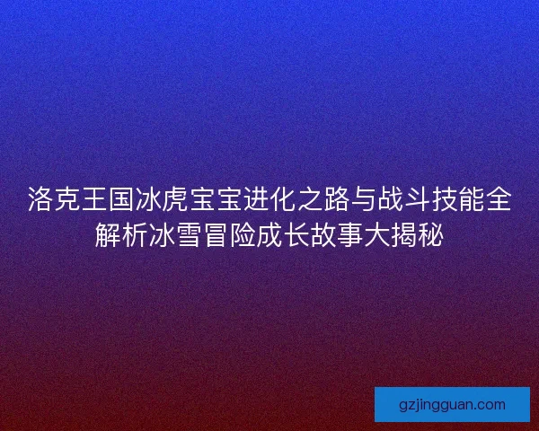 洛克王国冰虎宝宝进化之路与战斗技能全解析冰雪冒险成长故事大揭秘