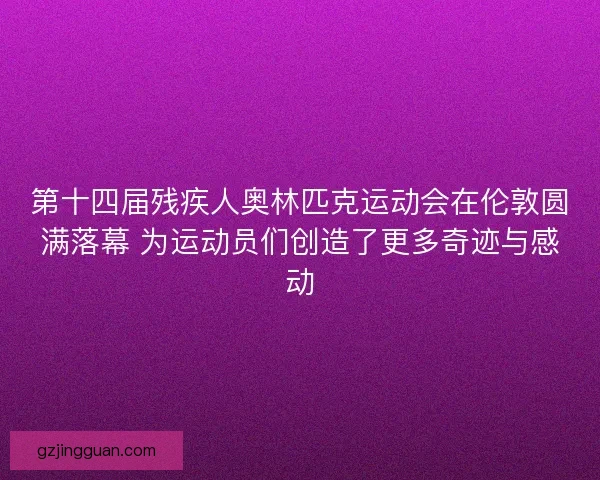 第十四届残疾人奥林匹克运动会在伦敦圆满落幕 为运动员们创造了更多奇迹与感动